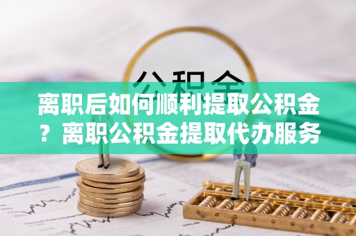 花莲离职后如何顺利提取公积金？离职公积金提取代办服务指南