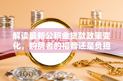 花莲解读最新公积金贷款政策变化，购房者的福音还是负担？