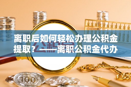 花莲离职后如何轻松办理公积金提取？——离职公积金代办提取服务详解