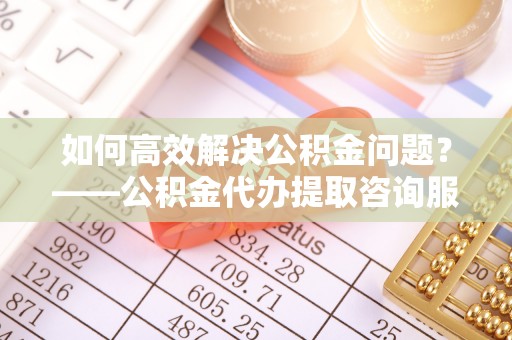 花莲如何高效解决公积金问题？——公积金代办提取咨询服务指南