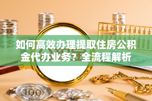 花莲如何高效办理提取住房公积金代办业务？全流程解析