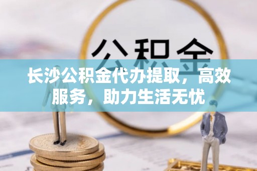 花莲长沙公积金代办提取，高效服务，助力生活无忧