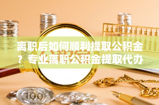 花莲离职后如何顺利提取公积金？专业离职公积金提取代办服务指南
