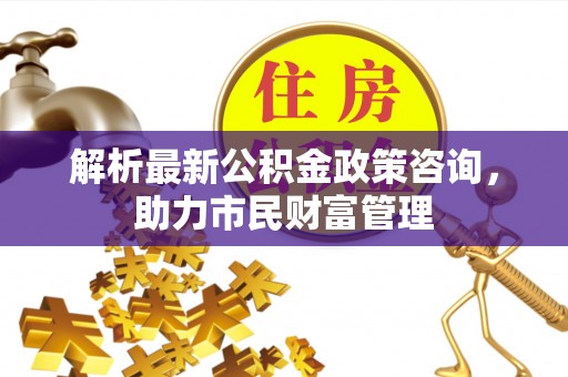 花莲解析最新公积金政策咨询，助力市民财富管理