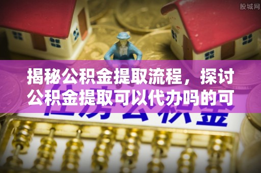 花莲揭秘公积金提取流程，探讨公积金提取可以代办吗的可行性与注意事项