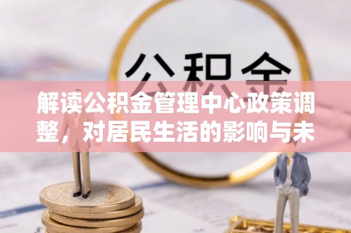 花莲解读公积金管理中心政策调整，对居民生活的影响与未来展望