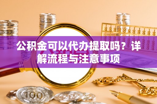 花莲公积金可以代办提取吗？详解流程与注意事项