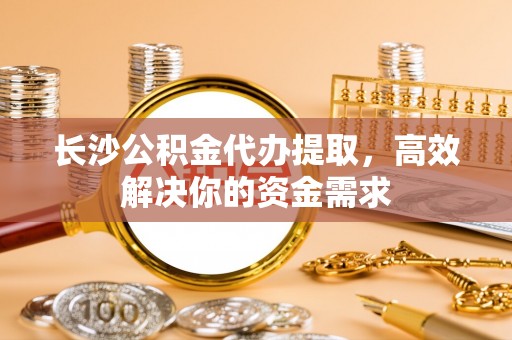 花莲长沙公积金代办提取，高效解决你的资金需求