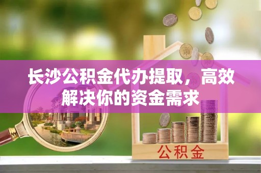 花莲长沙公积金代办提取，高效解决你的资金需求