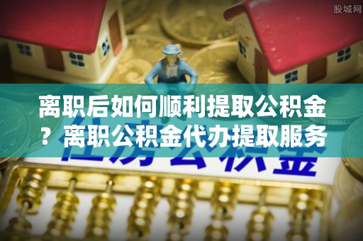 花莲离职后如何顺利提取公积金？离职公积金代办提取服务助力无忧办理