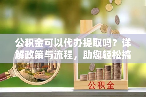 花莲公积金可以代办提取吗？详解政策与流程，助您轻松搞定！