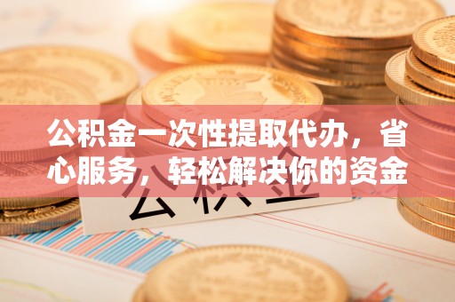 花莲公积金一次性提取代办，省心服务，轻松解决你的资金需求