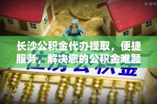 花莲长沙公积金代办提取，便捷服务，解决您的公积金难题