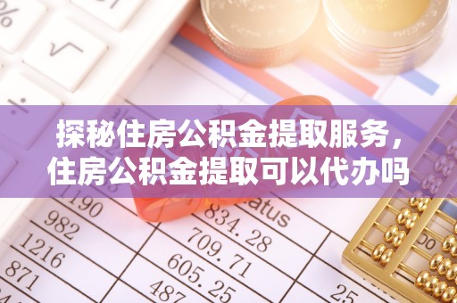 花莲探秘住房公积金提取服务，住房公积金提取可以代办吗的全方位解析
