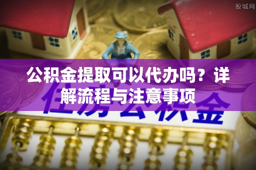 花莲公积金提取可以代办吗？详解流程与注意事项