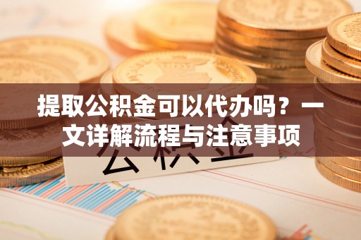 花莲提取公积金可以代办吗？一文详解流程与注意事项