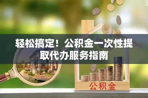 花莲轻松搞定！公积金一次性提取代办服务指南