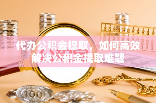 花莲代办公积金提取，如何高效解决公积金提取难题